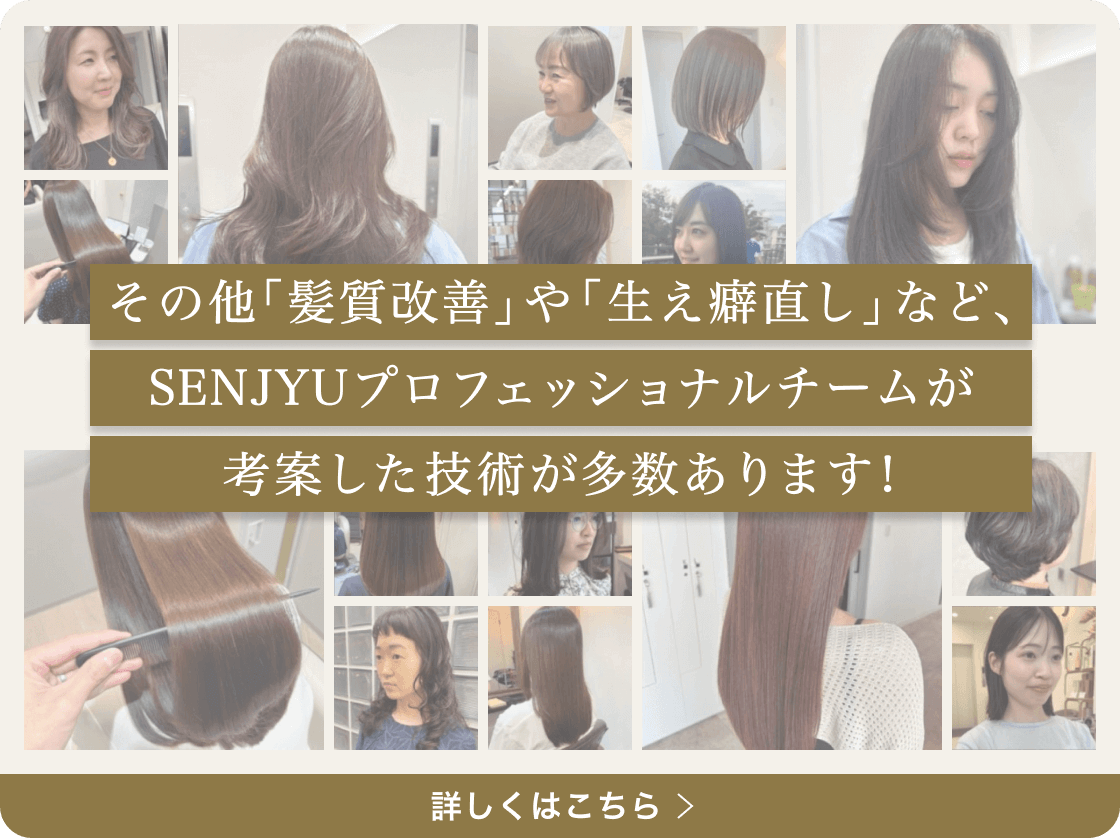 その他「髪質改善」や「生え癖直し」など、SENJYUプロフェッショナルチームが考案した技術が多数あります！